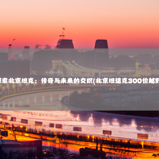 探索北京坦克：传奇与未来的交织(北京坦途克300价越野)